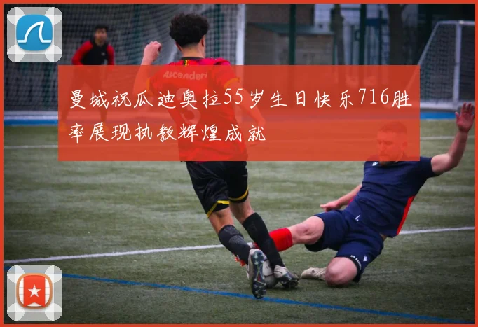 曼城祝瓜迪奥拉55岁生日快乐716胜率展现执教辉煌成就
