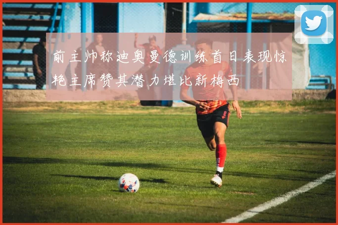 前主帅称迪奥曼德训练首日表现惊艳主席赞其潜力堪比新梅西