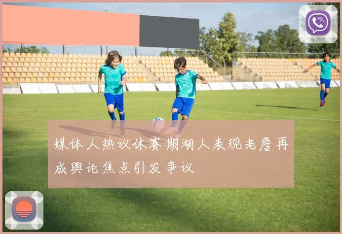 媒体人热议休赛期湖人表现老詹再成舆论焦点引发争议