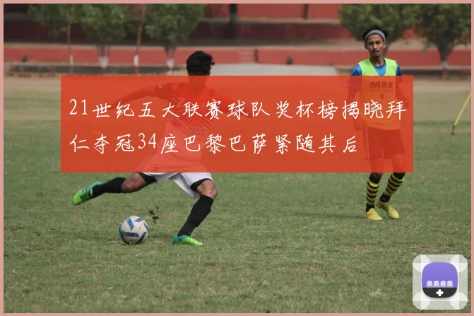 21世纪五大联赛球队奖杯榜揭晓拜仁夺冠34座巴黎巴萨紧随其后