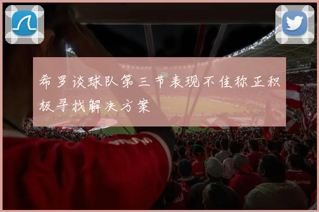希罗谈球队第三节表现不佳称正积极寻找解决方案