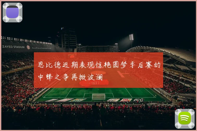 恩比德近期表现惊艳圆梦季后赛的中锋之争再掀波澜