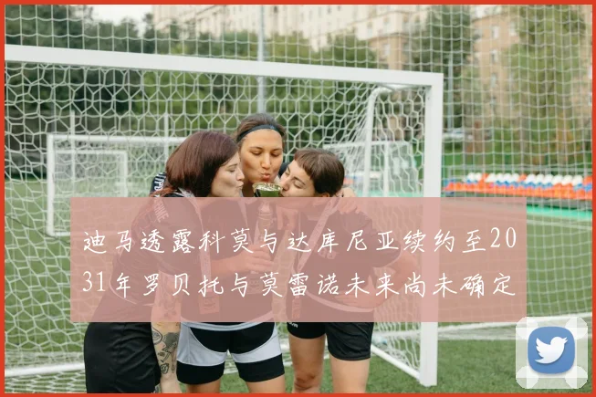 迪马透露科莫与达库尼亚续约至2031年罗贝托与莫雷诺未来尚未确定