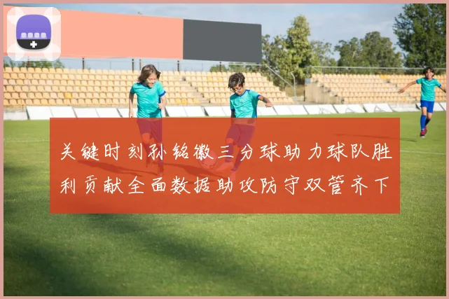 关键时刻孙铭徽三分球助力球队胜利贡献全面数据助攻防守双管齐下