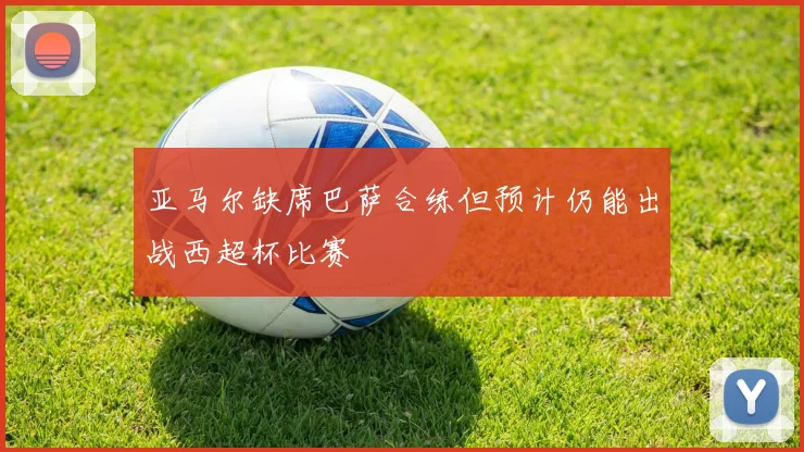亚马尔缺席巴萨合练但预计仍能出战西超杯比赛