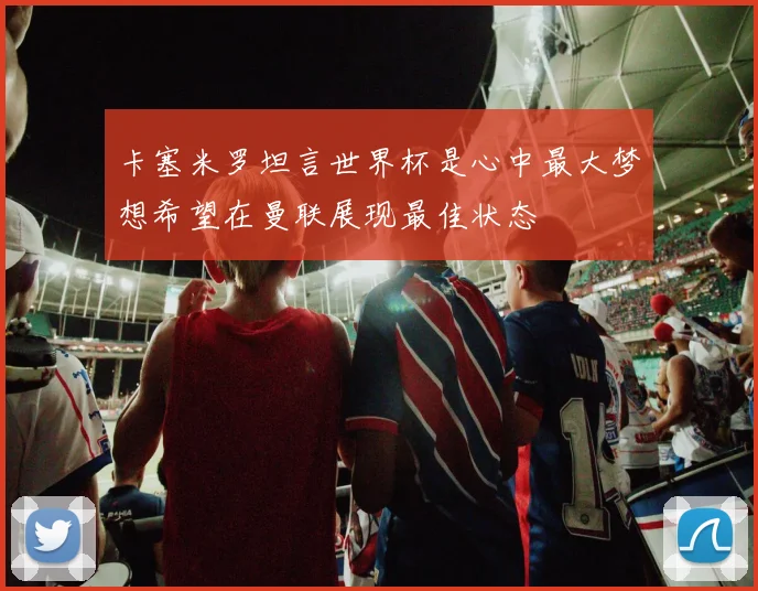 卡塞米罗坦言世界杯是心中最大梦想希望在曼联展现最佳状态