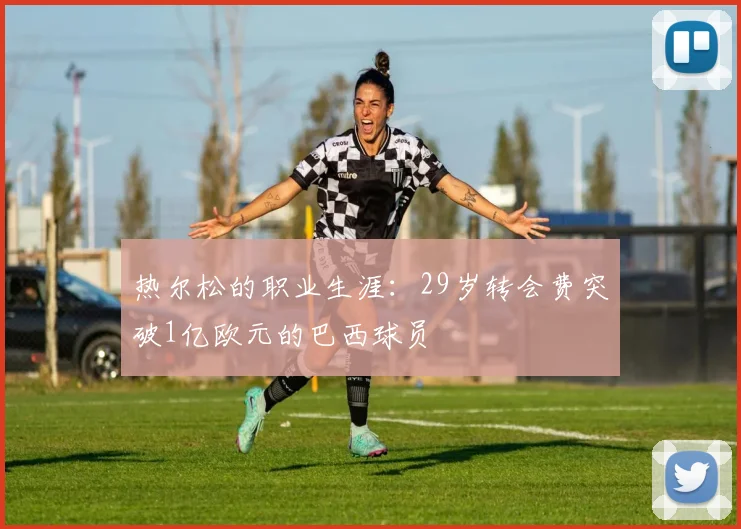 热尔松的职业生涯：29岁转会费突破1亿欧元的巴西球员