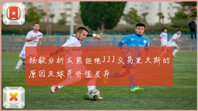 杨毅分析灰熊拒绝JJJ交易里夫斯的原因及球员价值差异
