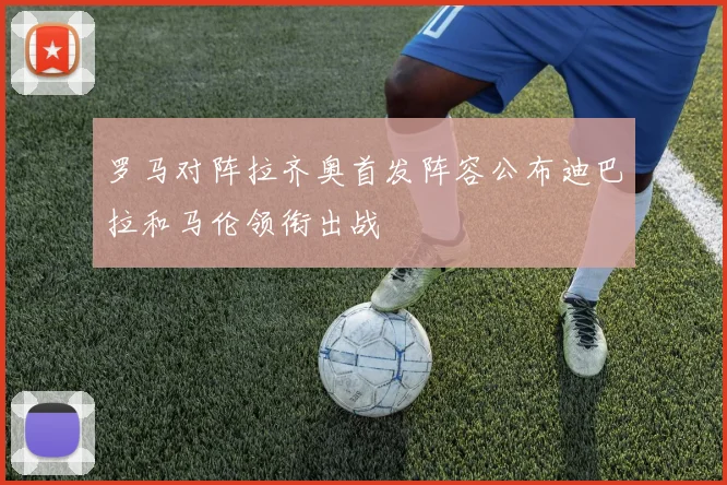 罗马对阵拉齐奥首发阵容公布迪巴拉和马伦领衔出战