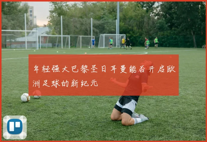 年轻强大巴黎圣日耳曼能否开启欧洲足球的新纪元